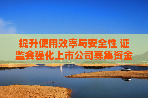 提升使用效率与安全性 证监会强化上市公司募集资金监管