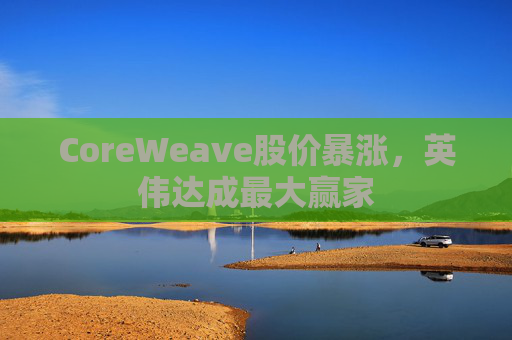 CoreWeave股价暴涨，英伟达成最大赢家
