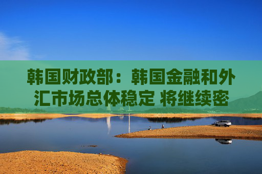 韩国财政部：韩国金融和外汇市场总体稳定 将继续密切关注市场动态