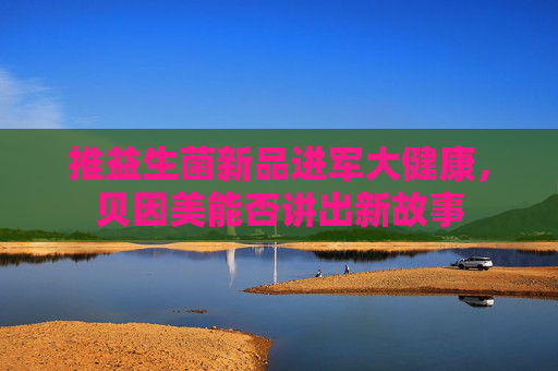 推益生菌新品进军大健康，贝因美能否讲出新故事  第1张