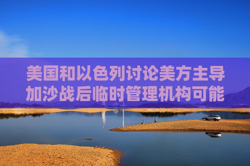 美国和以色列讨论美方主导加沙战后临时管理机构可能性