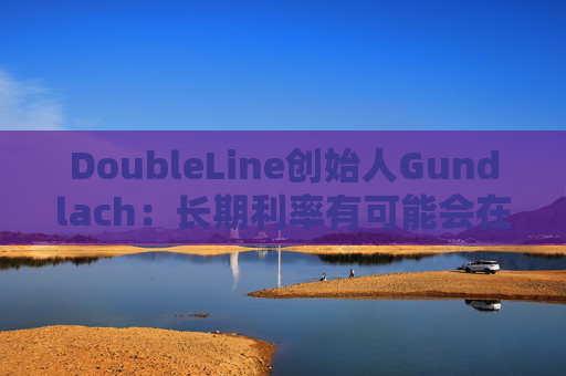DoubleLine创始人Gundlach：长期利率有可能会在经济走弱时上升