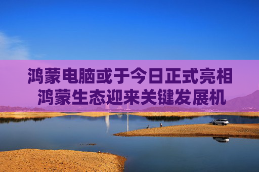 鸿蒙电脑或于今日正式亮相 鸿蒙生态迎来关键发展机遇