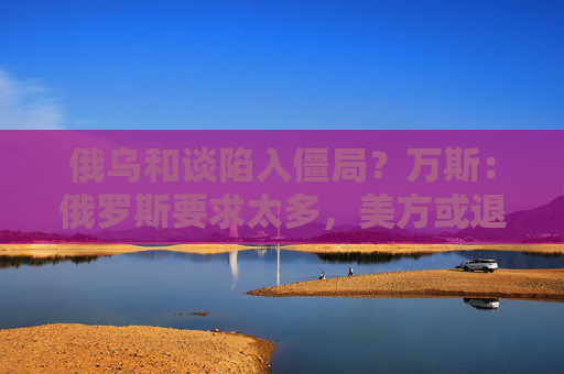 俄乌和谈陷入僵局？万斯：俄罗斯要求太多，美方或退出！