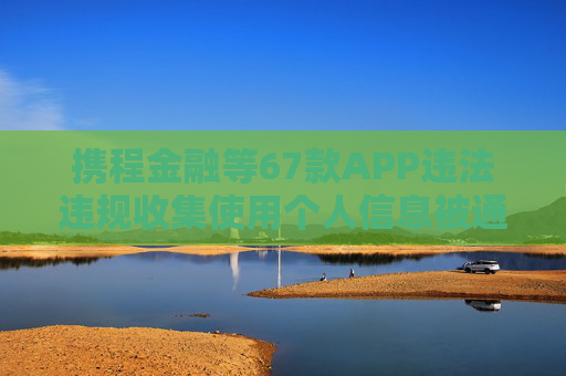 携程金融等67款APP违法违规收集使用个人信息被通报