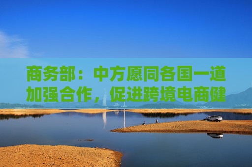 商务部：中方愿同各国一道加强合作，促进跨境电商健康可持续发展