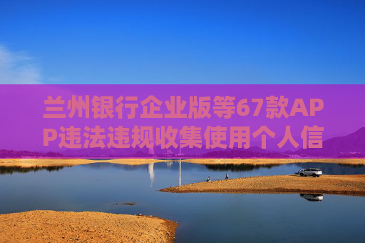 兰州银行企业版等67款APP违法违规收集使用个人信息被通报