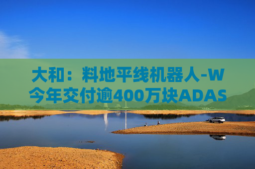 大和：料地平线机器人-W今年交付逾400万块ADAS芯片 升目标价至9.6港元 重申“买入”评级