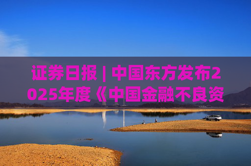 证券日报 | 中国东方发布2025年度《中国金融不良资产市场调查报告》