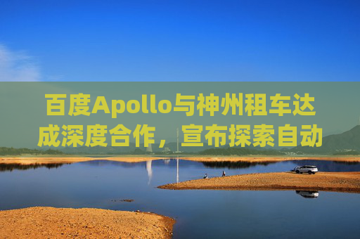 百度Apollo与神州租车达成深度合作，宣布探索自动驾驶租赁服务