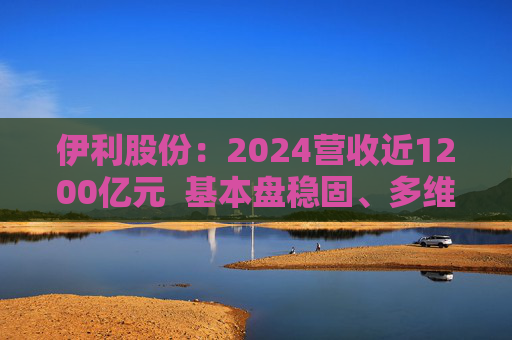 伊利股份：2024营收近1200亿元  基本盘稳固、多维度全面进阶