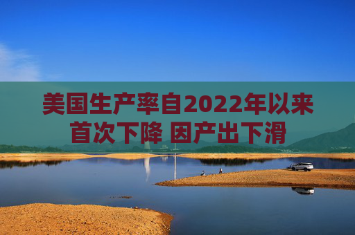 美国生产率自2022年以来首次下降 因产出下滑