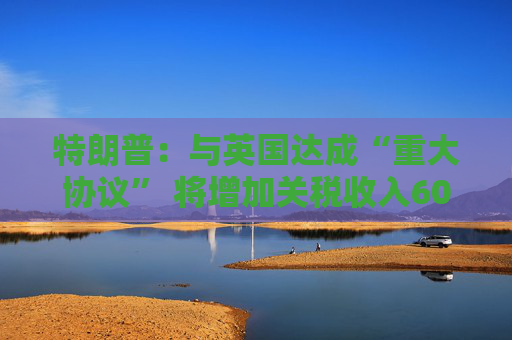 特朗普：与英国达成“重大协议” 将增加关税收入60亿美元