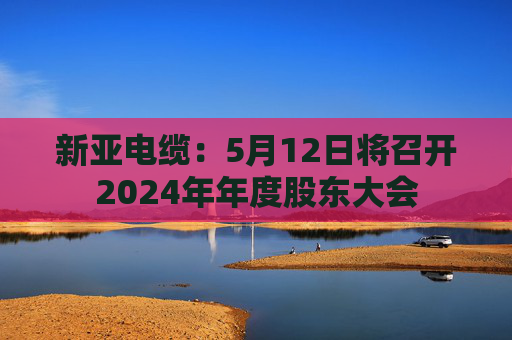 新亚电缆：5月12日将召开2024年年度股东大会