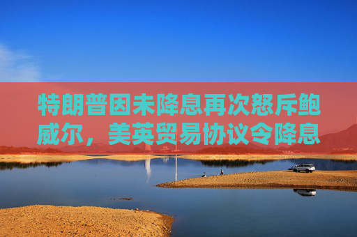 特朗普因未降息再次怒斥鲍威尔，美英贸易协议令降息押注降温
