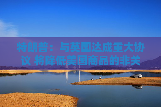 特朗普：与英国达成重大协议 将降低美国商品的非关税壁垒