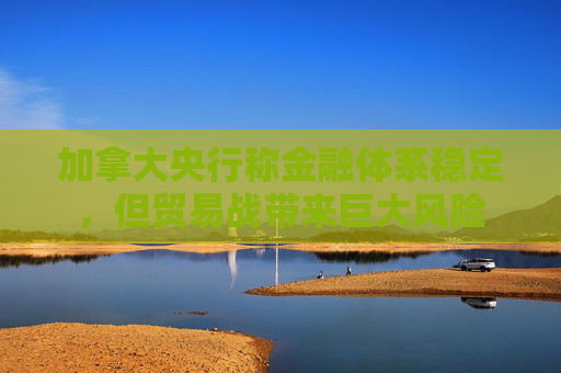 加拿大央行称金融体系稳定，但贸易战带来巨大风险