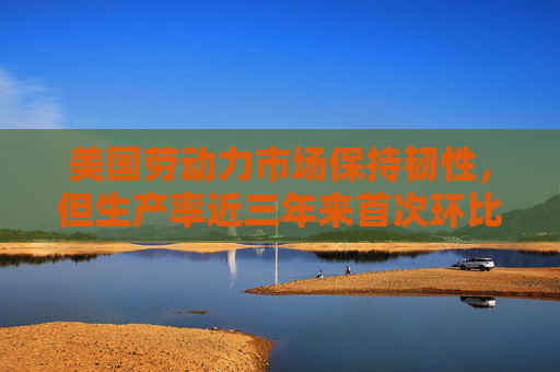 美国劳动力市场保持韧性，但生产率近三年来首次环比下降