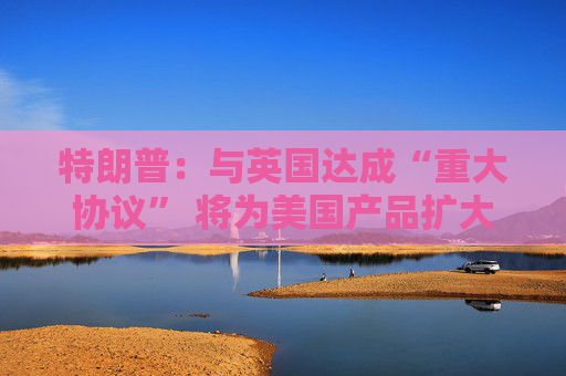 特朗普：与英国达成“重大协议” 将为美国产品扩大市场准入
