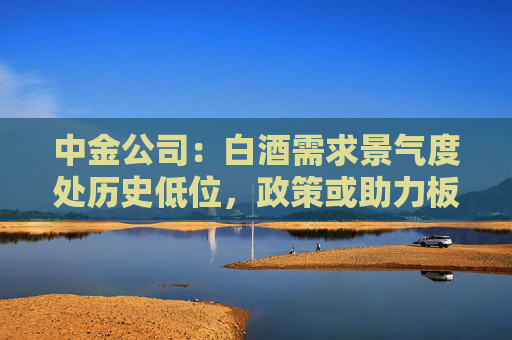 中金公司：白酒需求景气度处历史低位，政策或助力板块需求筑底