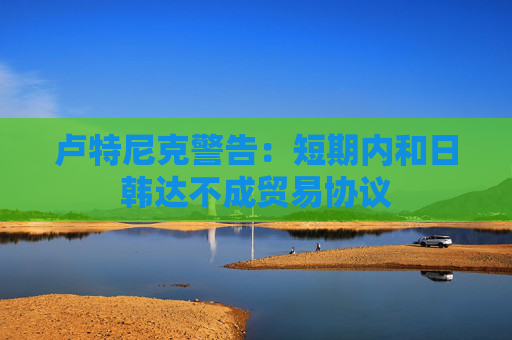 卢特尼克警告：短期内和日韩达不成贸易协议  第1张