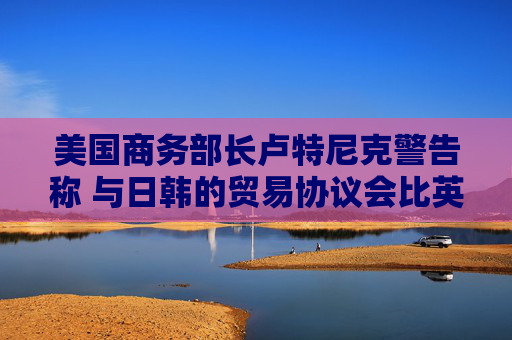 美国商务部长卢特尼克警告称 与日韩的贸易协议会比英国更复杂