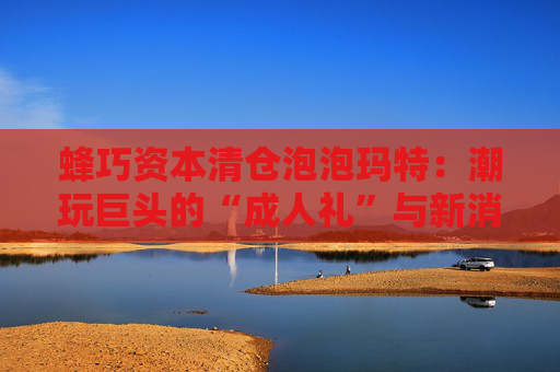 蜂巧资本清仓泡泡玛特：潮玩巨头的“成人礼”与新消费投资逻辑的重塑  第1张