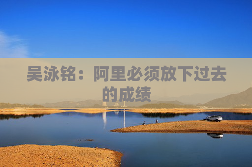 吴泳铭：阿里必须放下过去的成绩