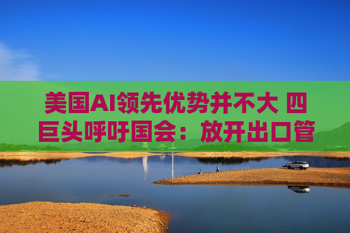 美国AI领先优势并不大 四巨头呼吁国会：放开出口管制和监管！