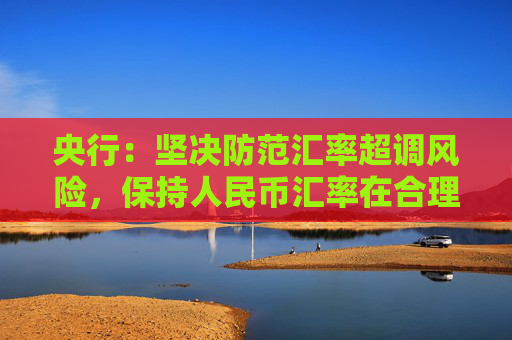 央行：坚决防范汇率超调风险，保持人民币汇率在合理均衡水平上基本稳定