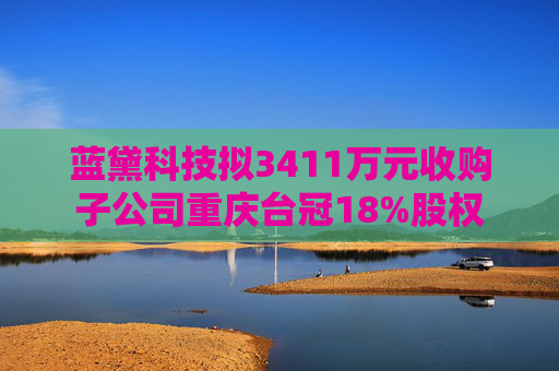 蓝黛科技拟3411万元收购子公司重庆台冠18%股权