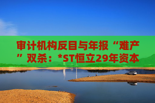 审计机构反目与年报“难产”双杀：*ST恒立29年资本长跑终陷退市泥潭