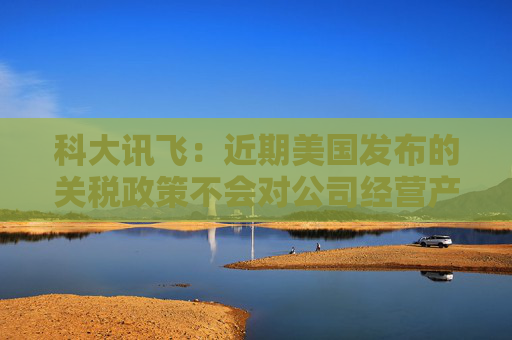 科大讯飞：近期美国发布的关税政策不会对公司经营产生重大影响