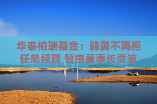 华泰柏瑞基金：韩勇不再担任总经理 暂由董事长贾波代行该职务