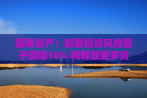 国寿资产：股票投资风险因子调降10% 将释放更多资金用于股票市场投资