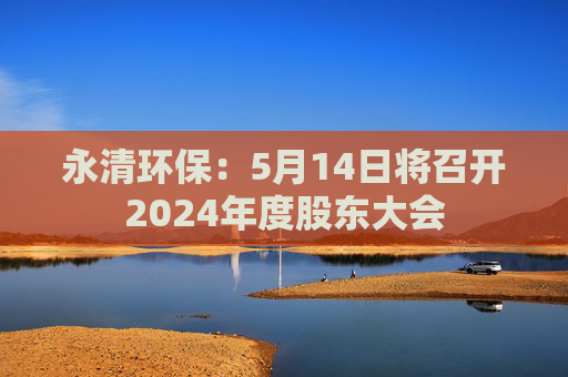 永清环保：5月14日将召开2024年度股东大会