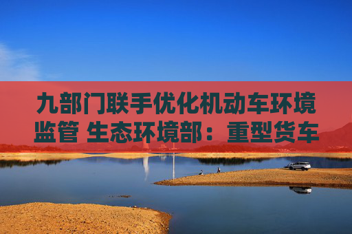 九部门联手优化机动车环境监管 生态环境部：重型货车排放监管是重点