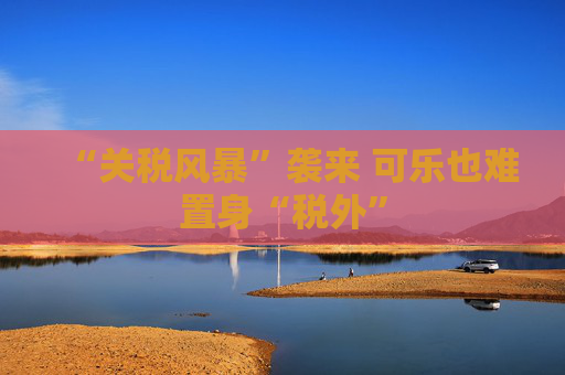 “关税风暴”袭来 可乐也难置身“税外”