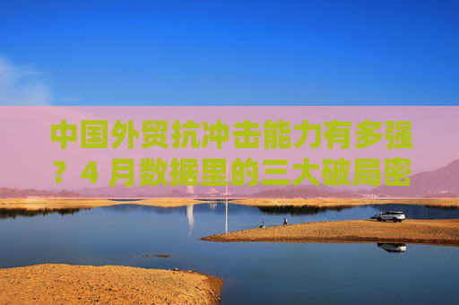 中国外贸抗冲击能力有多强？4 月数据里的三大破局密码
