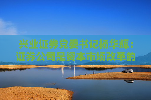 兴业证券党委书记杨华辉：证券公司是资本市场改革的践行者