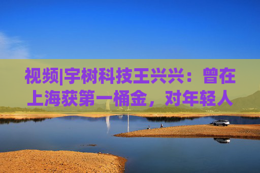 视频|宇树科技王兴兴：曾在上海获第一桶金，对年轻人的包容是最好的土壤