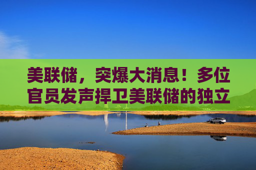 美联储，突爆大消息！多位官员发声捍卫美联储的独立性
