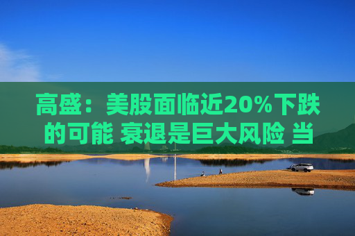 高盛：美股面临近20%下跌的可能 衰退是巨大风险 当前唯一实质性买家是散户