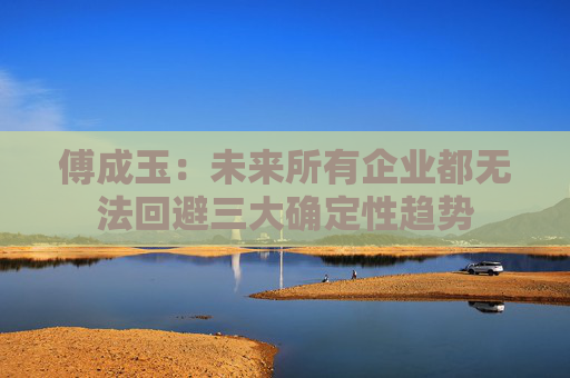 傅成玉：未来所有企业都无法回避三大确定性趋势