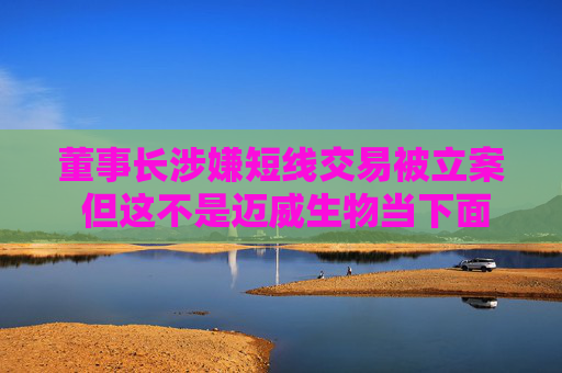 董事长涉嫌短线交易被立案 但这不是迈威生物当下面临的最大挑战