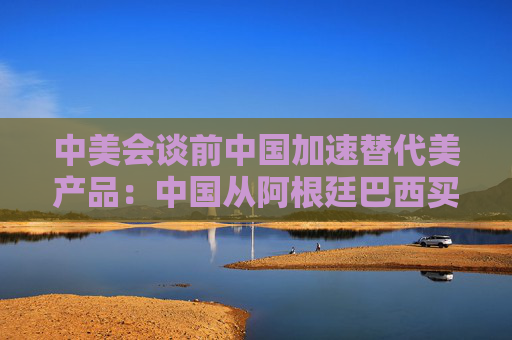 中美会谈前中国加速替代美产品：中国从阿根廷巴西买大豆替代美国