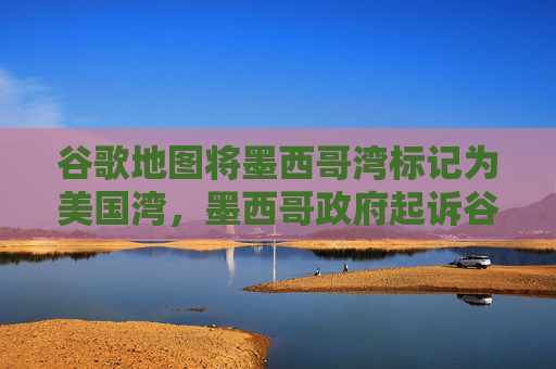 谷歌地图将墨西哥湾标记为美国湾，墨西哥政府起诉谷歌