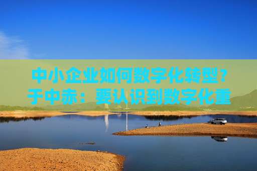 中小企业如何数字化转型？于中赤：要认识到数字化重要性，培养自身人才