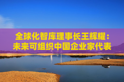 全球化智库理事长王辉耀：未来可组织中国企业家代表团赴美交流