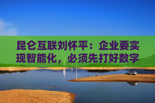 昆仑互联刘怀平：企业要实现智能化，必须先打好数字化基础
